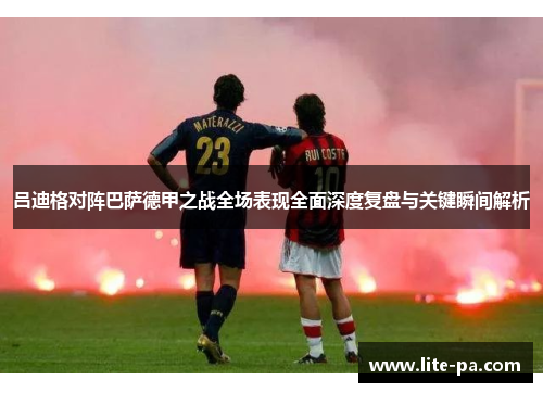 吕迪格对阵巴萨德甲之战全场表现全面深度复盘与关键瞬间解析 吕迪格对阵巴萨德甲之战全场表现全面深度复盘与关键瞬间解析