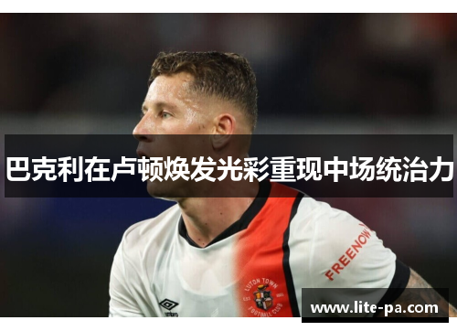 巴克利在卢顿焕发光彩重现中场统治力 巴克利在卢顿焕发光彩重现中场统治力