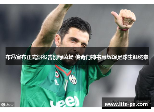 布冯宣布正式退役告别绿茵场 传奇门神书写辉煌足球生涯终章