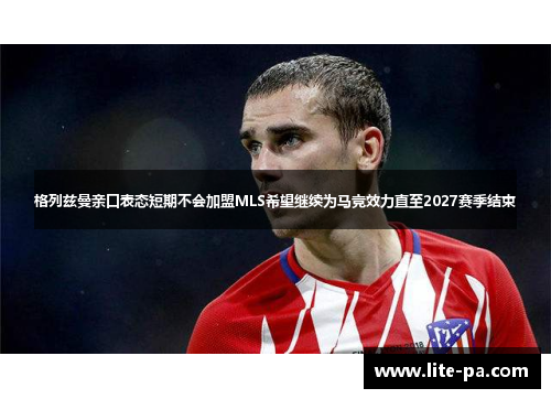 格列兹曼亲口表态短期不会加盟MLS希望继续为马竞效力直至2027赛季结束