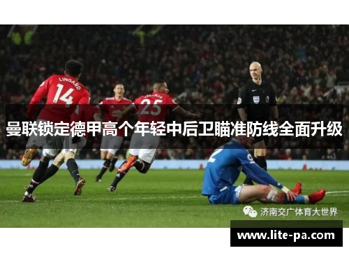 曼联锁定德甲高个年轻中后卫瞄准防线全面升级 曼联锁定德甲高个年轻中后卫瞄准防线全面升级