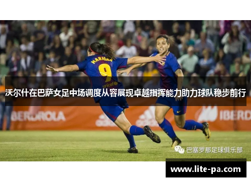 沃尔什在巴萨女足中场调度从容展现卓越指挥能力助力球队稳步前行 沃尔什在巴萨女足中场调度从容展现卓越指挥能力助力球队稳步前行