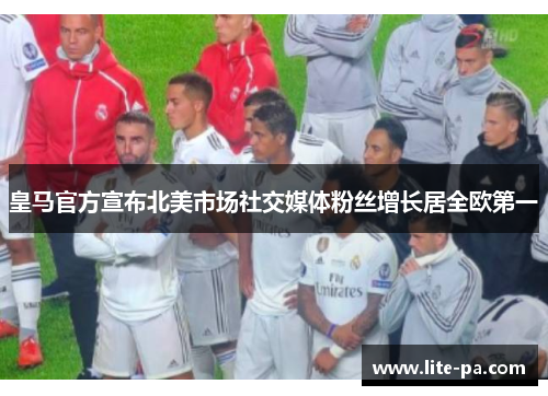 皇马官方宣布北美市场社交媒体粉丝增长居全欧第一