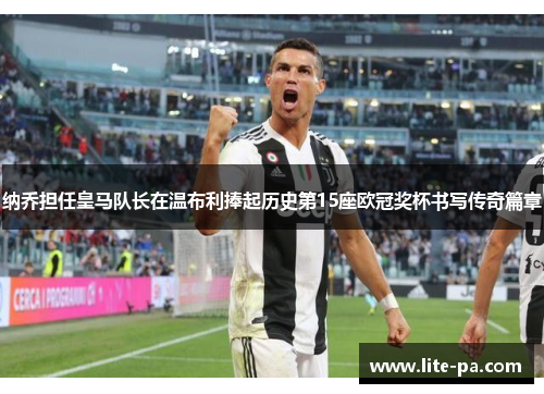 纳乔担任皇马队长在温布利捧起历史第15座欧冠奖杯书写传奇篇章 纳乔担任皇马队长在温布利捧起历史第15座欧冠奖杯书写传奇篇章