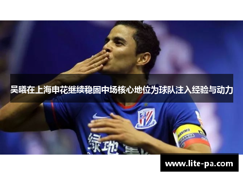 吴曦在上海申花继续稳固中场核心地位为球队注入经验与动力 吴曦在上海申花继续稳固中场核心地位为球队注入经验与动力