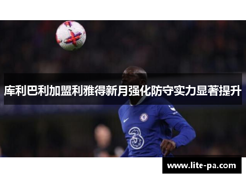 库利巴利加盟利雅得新月强化防守实力显著提升