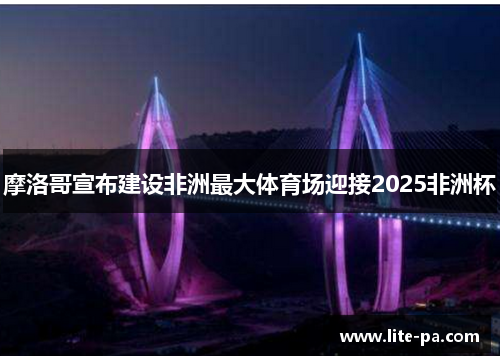 摩洛哥宣布建设非洲最大体育场迎接2025非洲杯 摩洛哥宣布建设非洲最大体育场迎接2025非洲杯