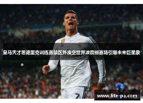 皇马天才恩德里克训练赛禁区外凌空世界波震撼赛场引爆未来巨星象