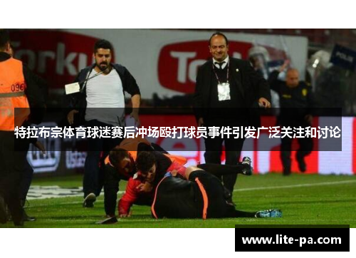特拉布宗体育球迷赛后冲场殴打球员事件引发广泛关注和讨论