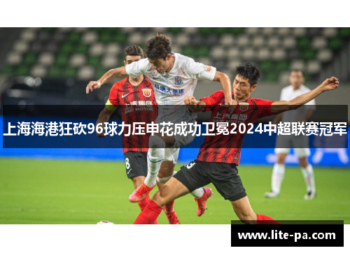 上海海港狂砍96球力压申花成功卫冕2024中超联赛冠军
