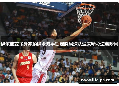 伊尔迪兹飞身冲顶绝杀对手锁定胜局球队迎来精彩逆袭瞬间