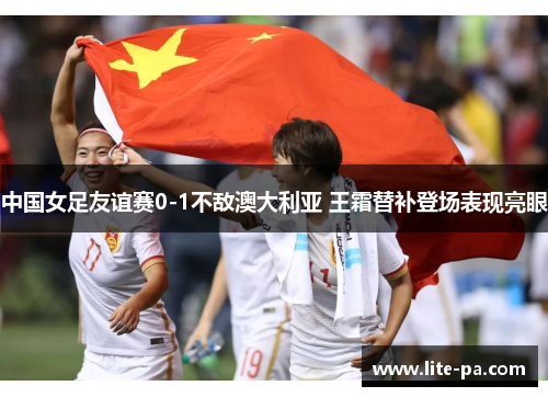 中国女足友谊赛0-1不敌澳大利亚 王霜替补登场表现亮眼