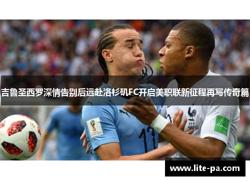 吉鲁圣西罗深情告别后远赴洛杉矶FC开启美职联新征程再写传奇篇