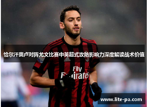 恰尔汗奥卢对阵尤文比赛中英超式攻防影响力深度解读战术价值 恰尔汗奥卢对阵尤文比赛中英超式攻防影响力深度解读战术价值