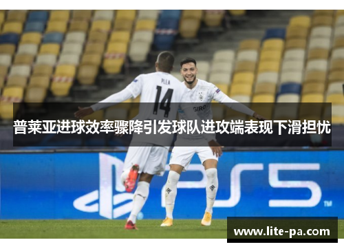 普莱亚进球效率骤降引发球队进攻端表现下滑担忧